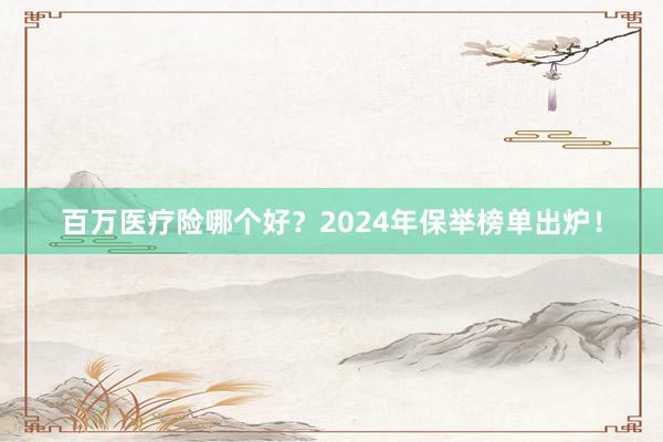 百万医疗险哪个好？2024年保举榜单出炉！